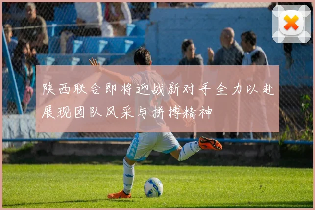 陕西联合即将迎战新对手全力以赴展现团队风采与拼搏精神