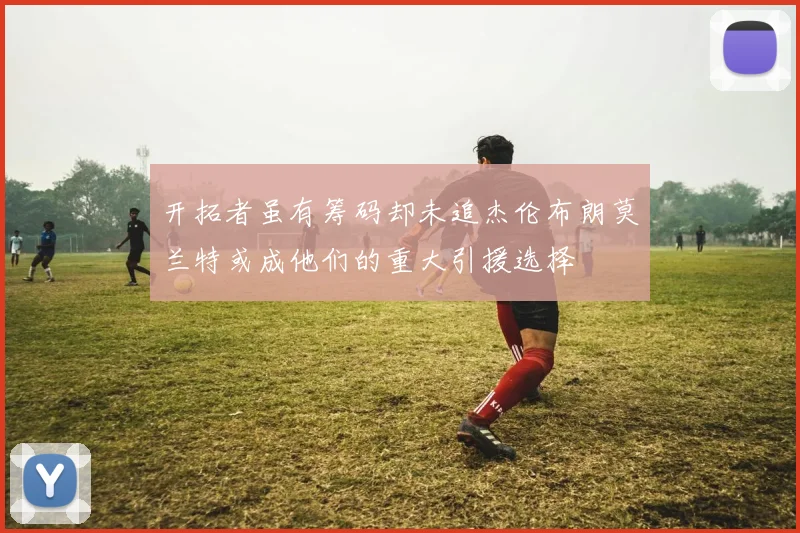开拓者虽有筹码却未追杰伦布朗莫兰特或成他们的重大引援选择