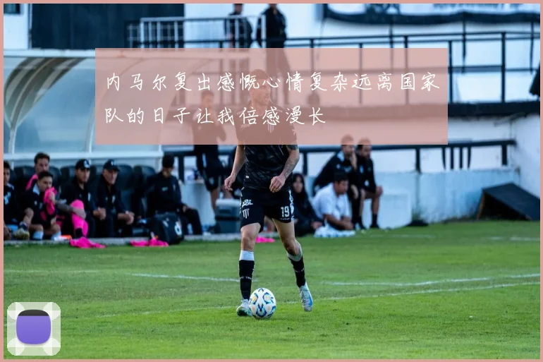 内马尔复出感慨心情复杂远离国家队的日子让我倍感漫长