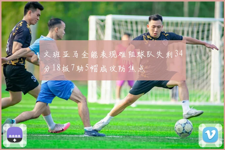 文班亚马全能表现难阻球队失利34分18板7助5帽成攻防焦点