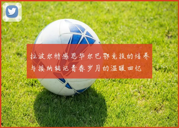 拉波尔特感恩毕尔巴鄂竞技的培养与接纳铭记青春岁月的温暖回忆