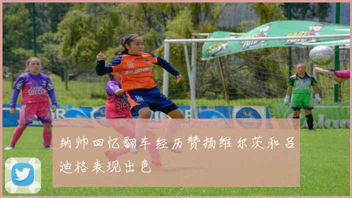 纳帅回忆翻车经历赞扬维尔茨和吕迪格表现出色