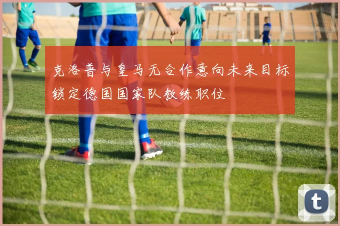 克洛普与皇马无合作意向未来目标锁定德国国家队教练职位