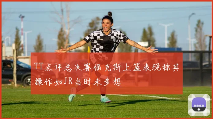 TT点评总决赛福克斯上篮表现称其操作如JR当时未多想