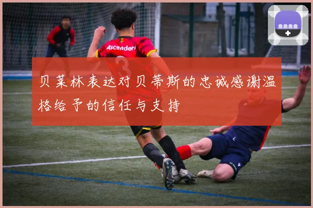 贝莱林表达对贝蒂斯的忠诚感谢温格给予的信任与支持