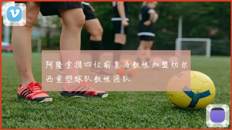 阿隆索携四位前皇马教练加盟切尔西重塑球队教练团队