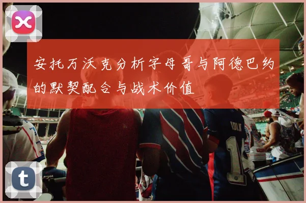 安托万沃克分析字母哥与阿德巴约的默契配合与战术价值