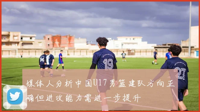媒体人分析中国U17男篮建队方向正确但进攻能力需进一步提升
