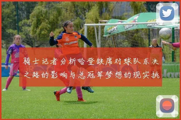 骑士记者分析哈登缺席对球队东决之路的影响与总冠军梦想的现实挑战