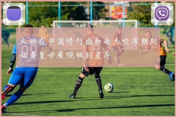 文班在中国修行成和尚杰伦布朗则化身皇帝展现级别差异