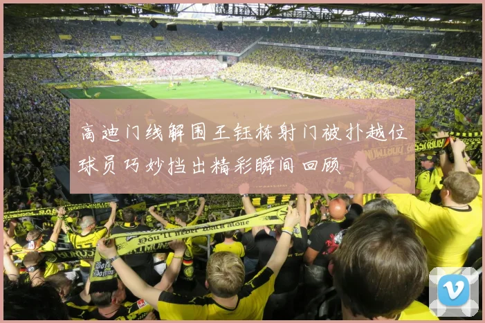 高迪门线解围王钰栋射门被扑越位球员巧妙挡出精彩瞬间回顾