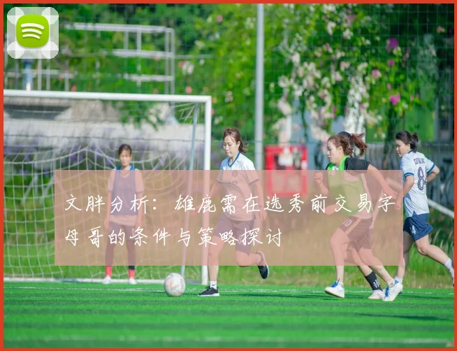 文胖分析：雄鹿需在选秀前交易字母哥的条件与策略探讨