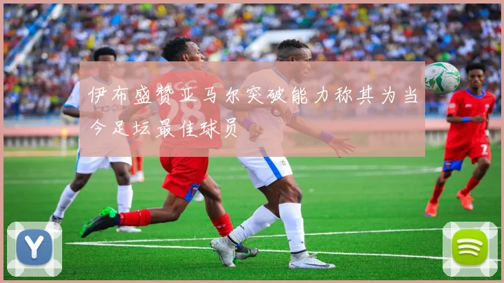 伊布盛赞亚马尔突破能力称其为当今足坛最佳球员