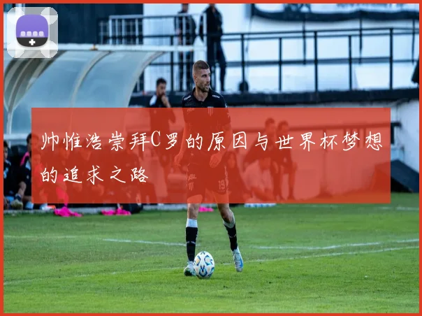 帅惟浩崇拜C罗的原因与世界杯梦想的追求之路
