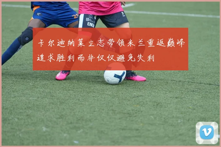 卡尔迪纳莱立志带领米兰重返巅峰追求胜利而非仅仅避免失利