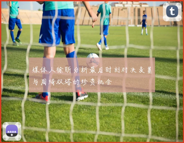 媒体人徐昕分析最后时刻对决麦基与周琦双塔的珍贵机会