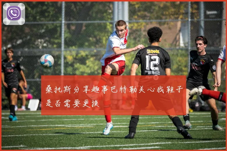 桑托斯分享趣事巴特勒关心我鞋子是否需要更换