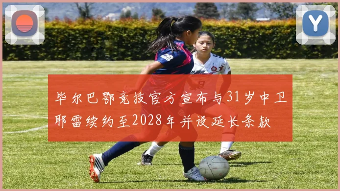 毕尔巴鄂竞技官方宣布与31岁中卫耶雷续约至2028年并设延长条款