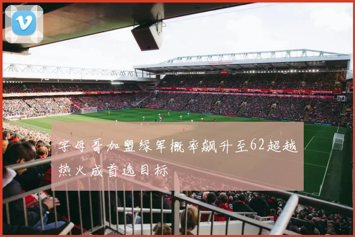 字母哥加盟绿军概率飙升至62超越热火成首选目标