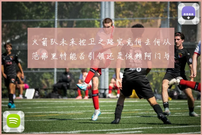 火箭队未来控卫之路究竟何去何从范弗里特能否引领还是依赖阿门与谢泼德