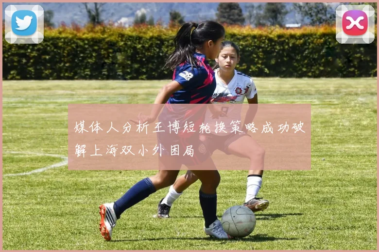 媒体人分析王博短轮换策略成功破解上海双小外困局