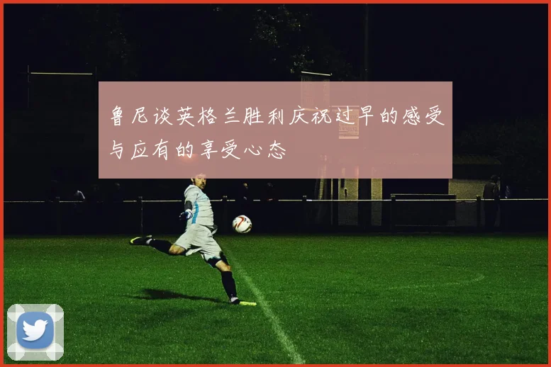 鲁尼谈英格兰胜利庆祝过早的感受与应有的享受心态