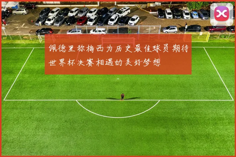 佩德里称梅西为历史最佳球员期待世界杯决赛相遇的美好梦想