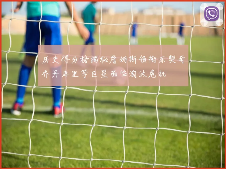 历史得分榜揭秘詹姆斯领衔东契奇乔丹库里等巨星面临淘汰危机